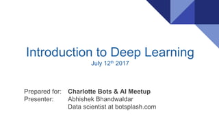 Introduction to Deep Learning
July 12th 2017
Prepared for: Charlotte Bots & AI Meetup
Presenter: Abhishek Bhandwaldar
Data scientist at botsplash.com
 