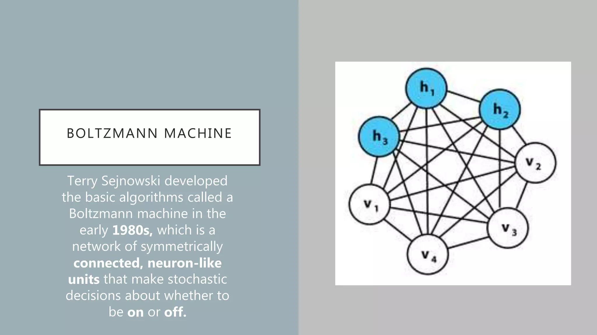 BOLTZMANN MACHINE
Terry Sejnowski developed
the basic algorithms called a
Boltzmann machine in the
early 1980s, which is a
network of symmetrically
connected, neuron-like
units that make stochastic
decisions about whether to
be on or off.
 