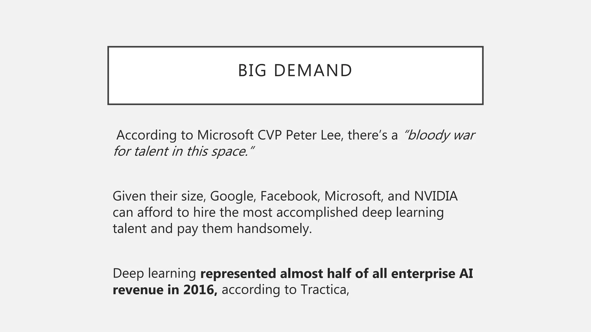 BIG DEMAND
According to Microsoft CVP Peter Lee, there’s a “bloody war
for talent in this space.”
Given their size, Google, Facebook, Microsoft, and NVIDIA
can afford to hire the most accomplished deep learning
talent and pay them handsomely.
Deep learning represented almost half of all enterprise AI
revenue in 2016, according to Tractica,
 