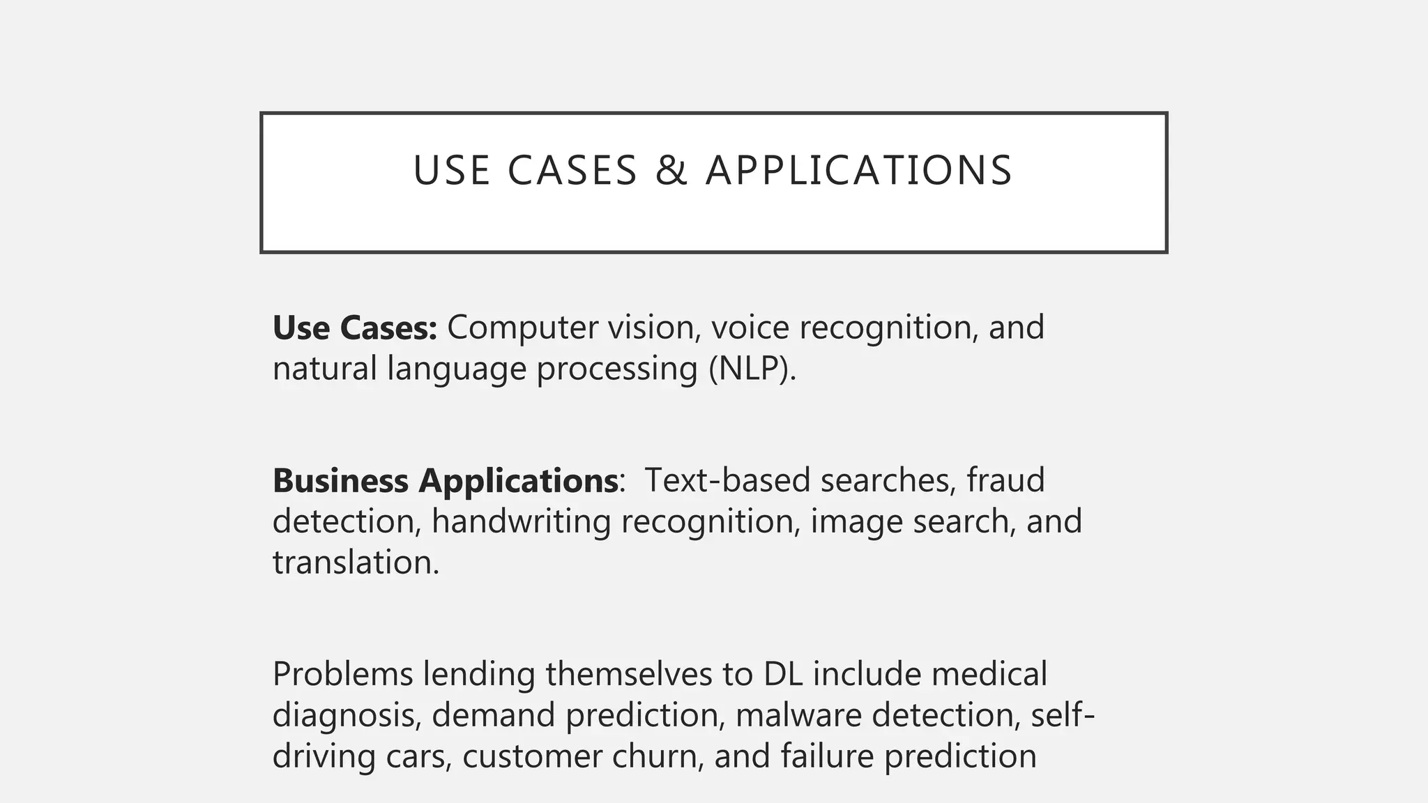 USE CASES & APPLICATIONS
Use Cases: Computer vision, voice recognition, and
natural language processing (NLP).
Business Applications: Text-based searches, fraud
detection, handwriting recognition, image search, and
translation.
Problems lending themselves to DL include medical
diagnosis, demand prediction, malware detection, self-
driving cars, customer churn, and failure prediction
 