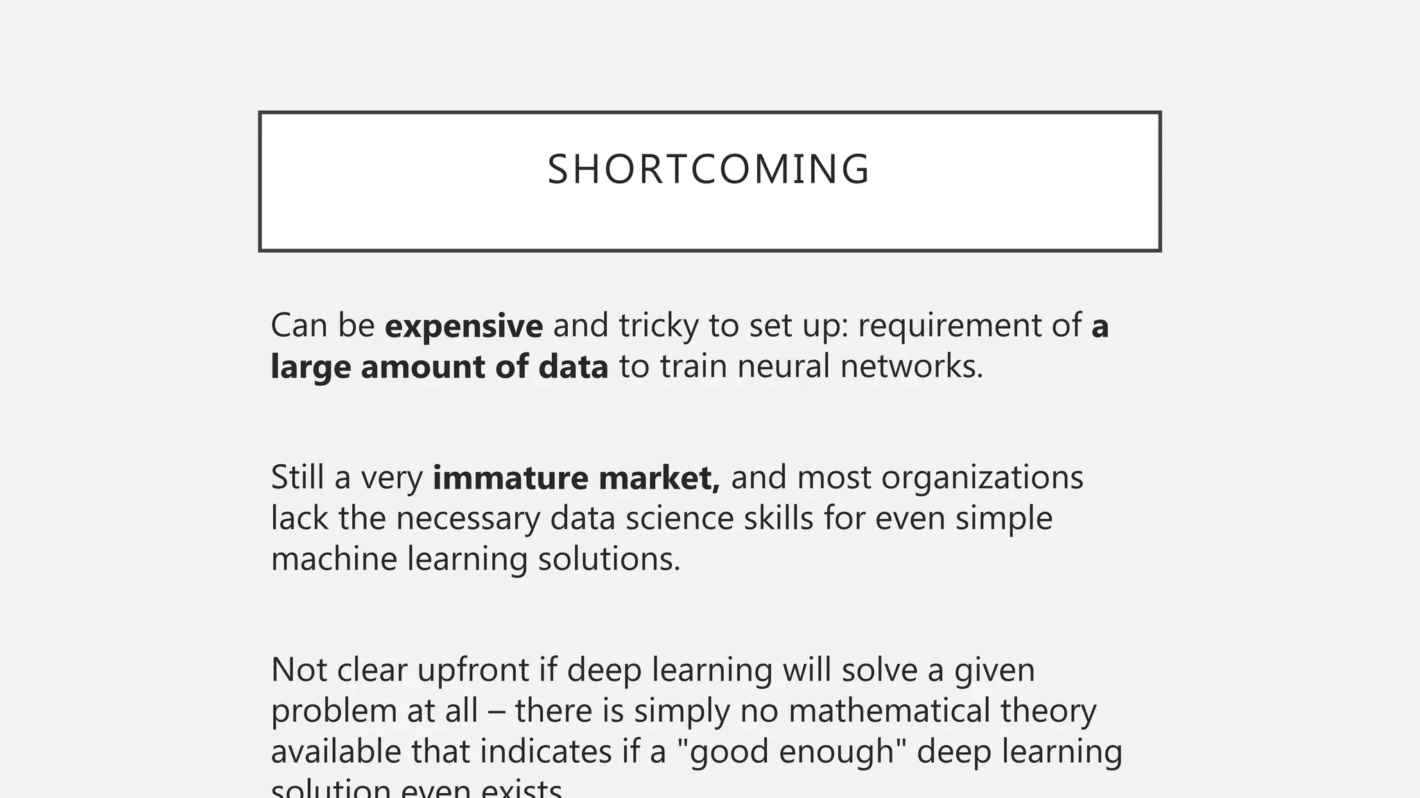 SHORTCOMING
Can be expensive and tricky to set up: requirement of a
large amount of data to train neural networks.
Still a very immature market, and most organizations
lack the necessary data science skills for even simple
machine learning solutions.
Not clear upfront if deep learning will solve a given
problem at all – there is simply no mathematical theory
available that indicates if a "good enough" deep learning
 
