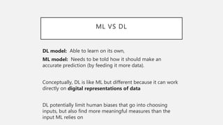 ML VS DL
DL model: Able to learn on its own,
ML model: Needs to be told how it should make an
accurate prediction (by feeding it more data).
Conceptually, DL is like ML but different because it can work
directly on digital representations of data
DL potentially limit human biases that go into choosing
inputs, but also find more meaningful measures than the
input ML relies on
 