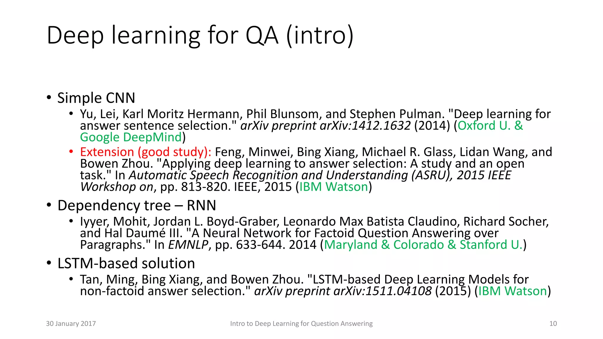 Deep learning for QA (intro)
• Simple CNN
• Yu, Lei, Karl Moritz Hermann, Phil Blunsom, and Stephen Pulman. "Deep learning for
answer sentence selection." arXiv preprint arXiv:1412.1632 (2014) (Oxford U. &
Google DeepMind)
• Extension (good study): Feng, Minwei, Bing Xiang, Michael R. Glass, Lidan Wang, and
Bowen Zhou. "Applying deep learning to answer selection: A study and an open
task." In Automatic Speech Recognition and Understanding (ASRU), 2015 IEEE
Workshop on, pp. 813-820. IEEE, 2015 (IBM Watson)
• Dependency tree – RNN
• Iyyer, Mohit, Jordan L. Boyd-Graber, Leonardo Max Batista Claudino, Richard Socher,
and Hal Daumé III. "A Neural Network for Factoid Question Answering over
Paragraphs." In EMNLP, pp. 633-644. 2014 (Maryland & Colorado & Stanford U.)
• LSTM-based solution
• Tan, Ming, Bing Xiang, and Bowen Zhou. "LSTM-based Deep Learning Models for
non-factoid answer selection." arXiv preprint arXiv:1511.04108 (2015) (IBM Watson)
Intro to Deep Learning for Question Answering 1030 January 2017
 