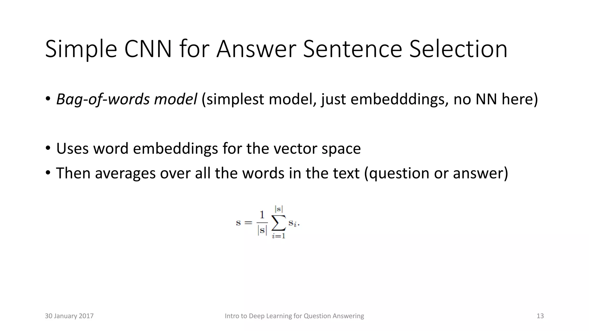 Simple CNN for Answer Sentence Selection
• Bag-of-words model (simplest model, just embedddings, no NN here)
• Uses word embeddings for the vector space
• Then averages over all the words in the text (question or answer)
Intro to Deep Learning for Question Answering 1330 January 2017
 