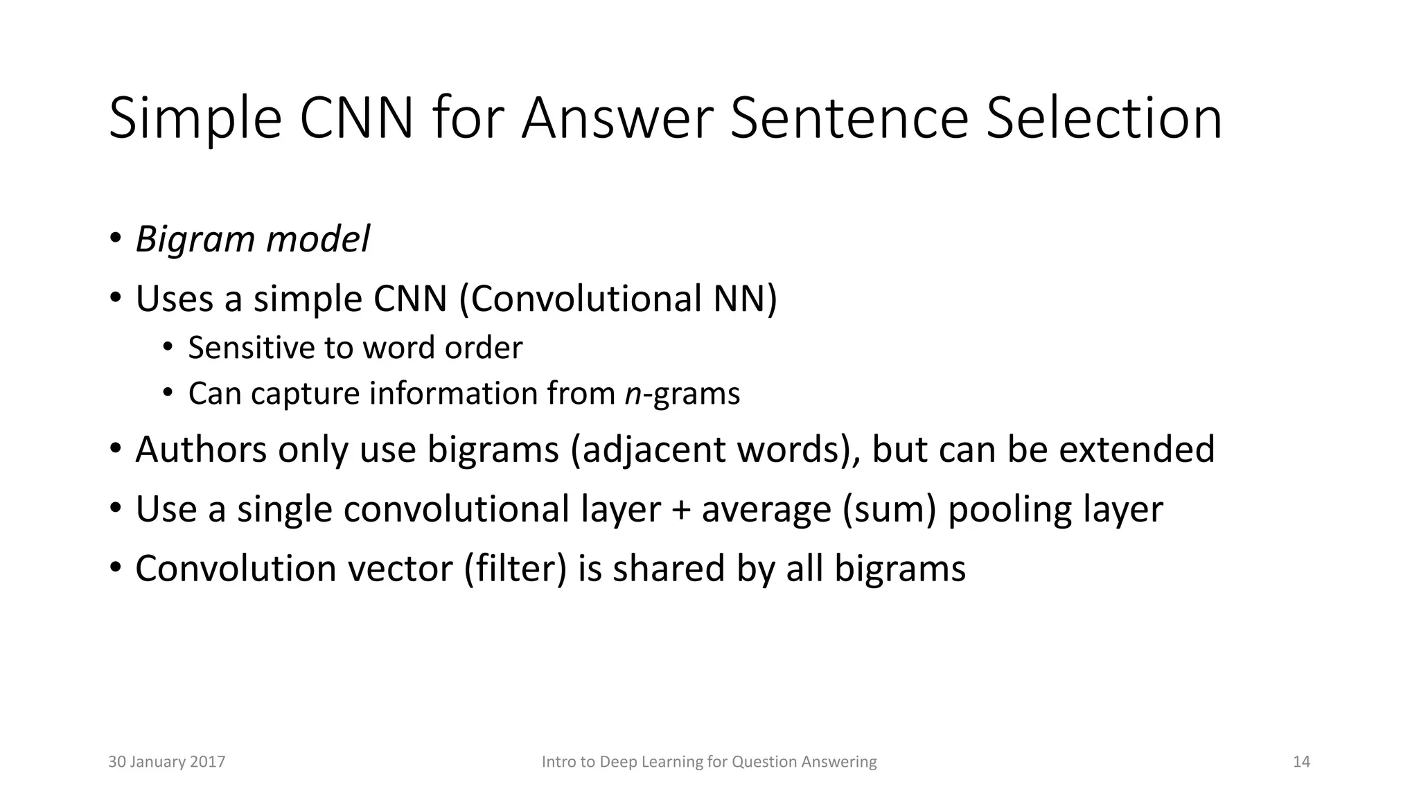 Simple CNN for Answer Sentence Selection
• Bigram model
• Uses a simple CNN (Convolutional NN)
• Sensitive to word order
• Can capture information from n-grams
• Authors only use bigrams (adjacent words), but can be extended
• Use a single convolutional layer + average (sum) pooling layer
• Convolution vector (filter) is shared by all bigrams
Intro to Deep Learning for Question Answering 1430 January 2017
 
