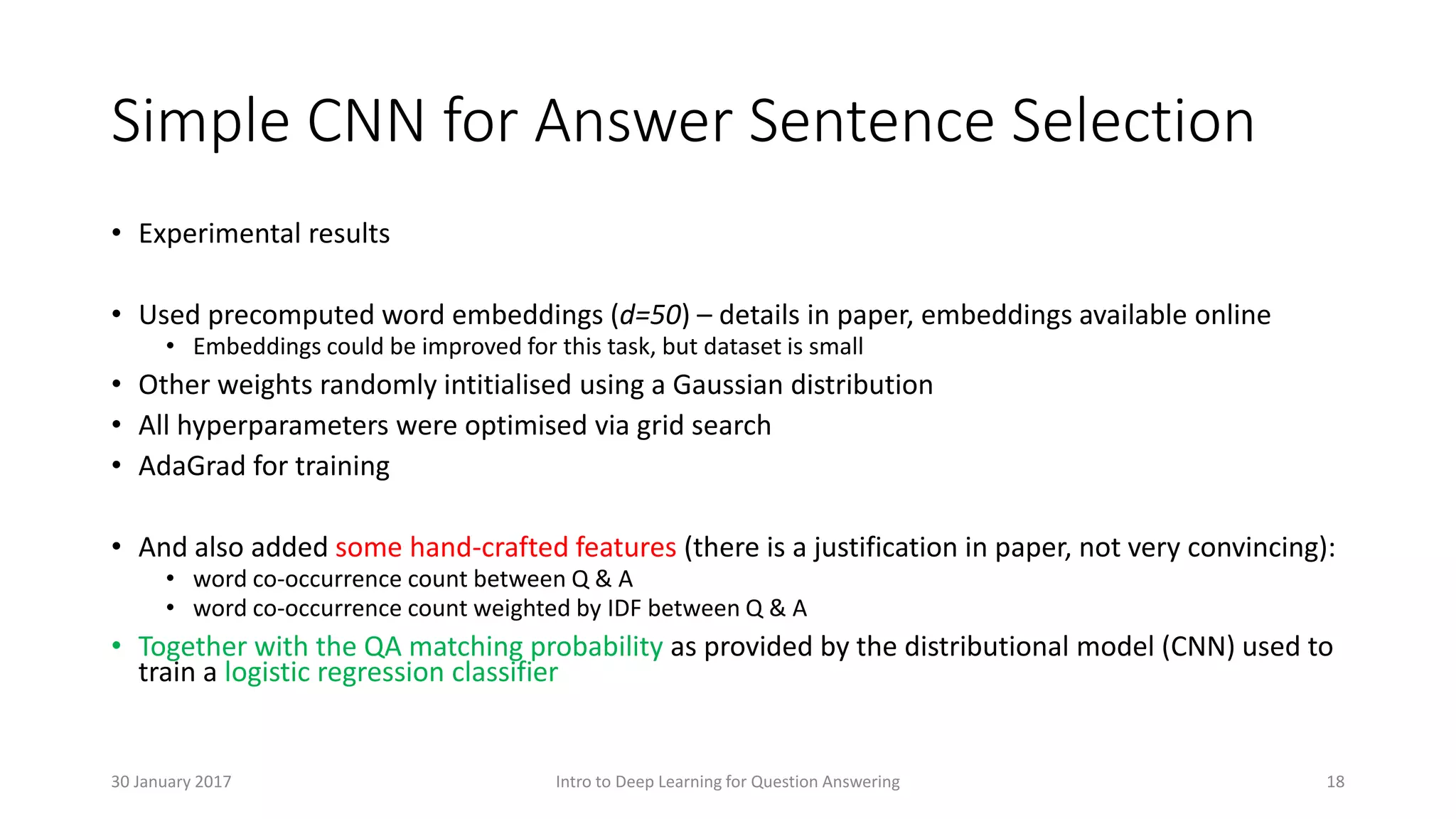 Simple CNN for Answer Sentence Selection
• Experimental results
• Used precomputed word embeddings (d=50) – details in paper, embeddings available online
• Embeddings could be improved for this task, but dataset is small
• Other weights randomly intitialised using a Gaussian distribution
• All hyperparameters were optimised via grid search
• AdaGrad for training
• And also added some hand-crafted features (there is a justification in paper, not very convincing):
• word co-occurrence count between Q & A
• word co-occurrence count weighted by IDF between Q & A
• Together with the QA matching probability as provided by the distributional model (CNN) used to
train a logistic regression classifier
Intro to Deep Learning for Question Answering 1830 January 2017
 