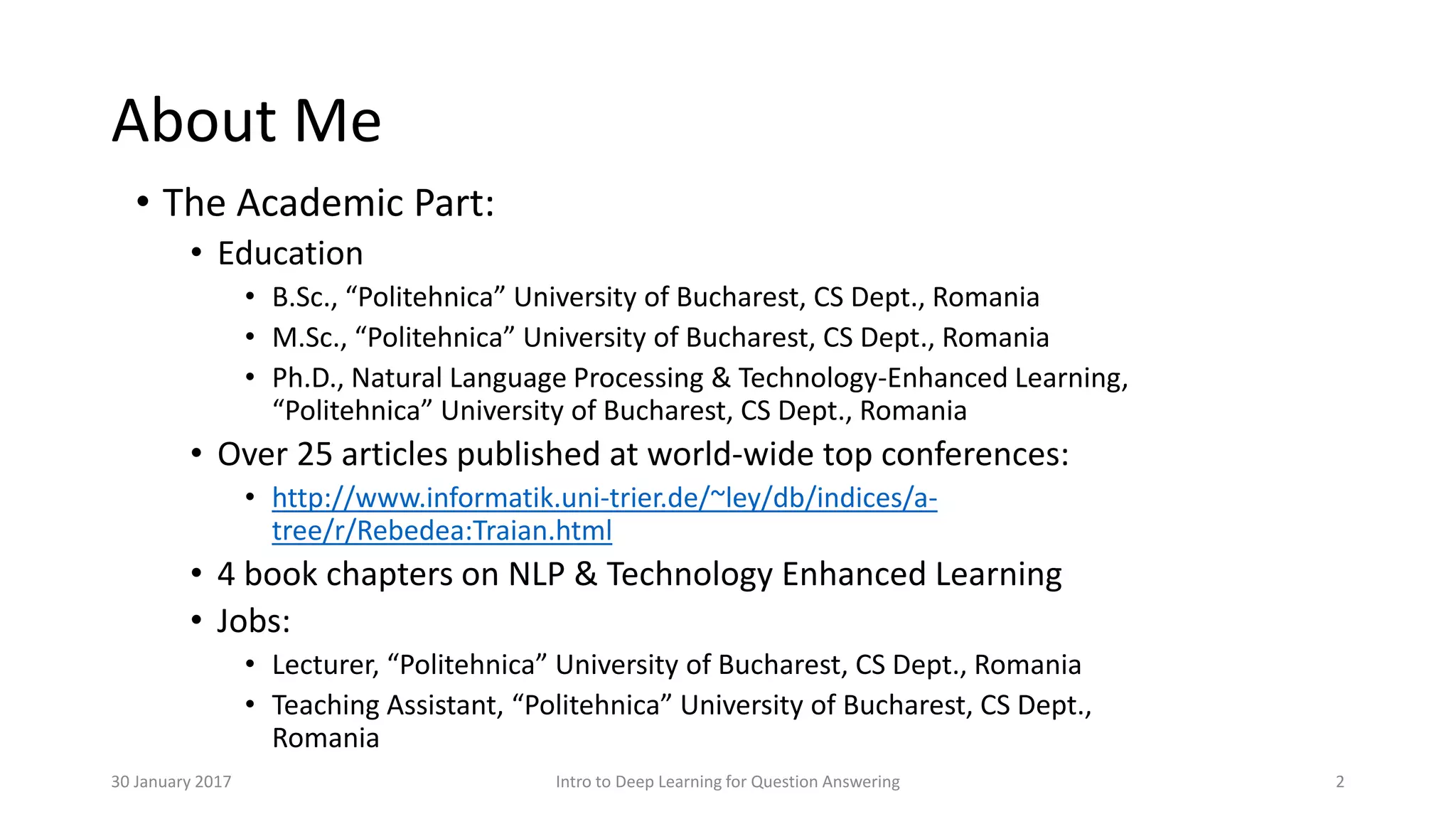 About Me
• The Academic Part:
• Education
• B.Sc., “Politehnica” University of Bucharest, CS Dept., Romania
• M.Sc., “Politehnica” University of Bucharest, CS Dept., Romania
• Ph.D., Natural Language Processing & Technology-Enhanced Learning,
“Politehnica” University of Bucharest, CS Dept., Romania
• Over 25 articles published at world-wide top conferences:
• http://www.informatik.uni-trier.de/~ley/db/indices/a-
tree/r/Rebedea:Traian.html
• 4 book chapters on NLP & Technology Enhanced Learning
• Jobs:
• Lecturer, “Politehnica” University of Bucharest, CS Dept., Romania
• Teaching Assistant, “Politehnica” University of Bucharest, CS Dept.,
Romania
Intro to Deep Learning for Question Answering 230 January 2017
 