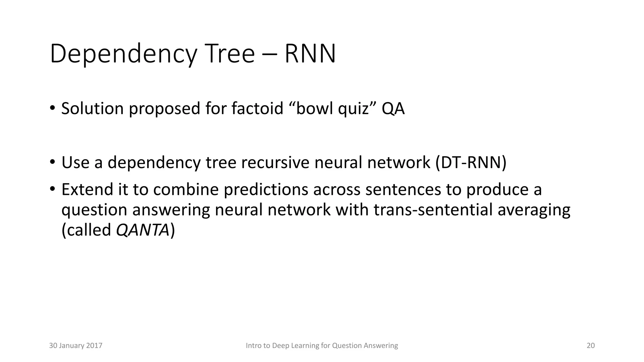 Dependency Tree – RNN
• Solution proposed for factoid “bowl quiz” QA
• Use a dependency tree recursive neural network (DT-RNN)
• Extend it to combine predictions across sentences to produce a
question answering neural network with trans-sentential averaging
(called QANTA)
Intro to Deep Learning for Question Answering 2030 January 2017
 