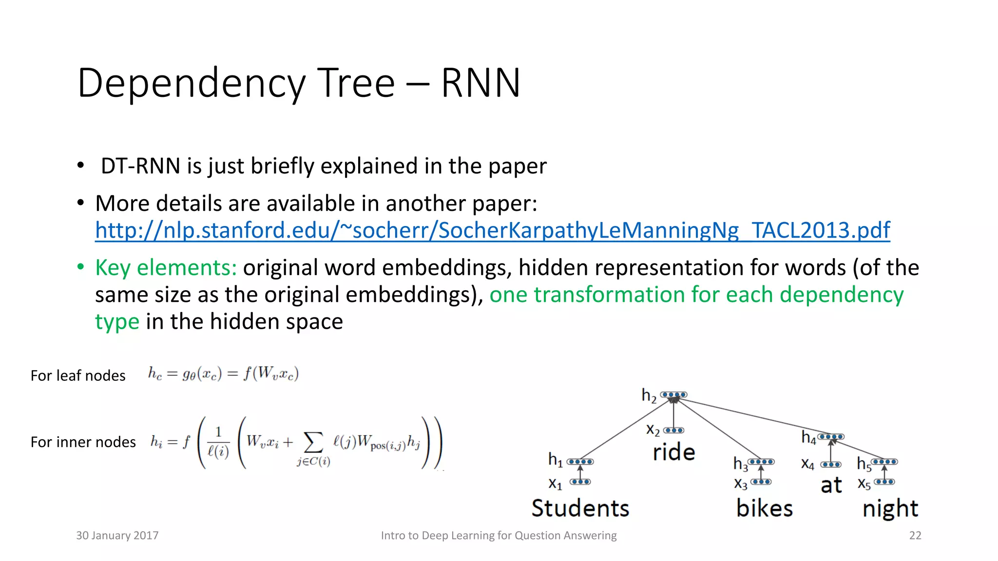 Dependency Tree – RNN
• DT-RNN is just briefly explained in the paper
• More details are available in another paper:
http://nlp.stanford.edu/~socherr/SocherKarpathyLeManningNg_TACL2013.pdf
• Key elements: original word embeddings, hidden representation for words (of the
same size as the original embeddings), one transformation for each dependency
type in the hidden space
For leaf nodes
For inner nodes
Intro to Deep Learning for Question Answering 2230 January 2017
 