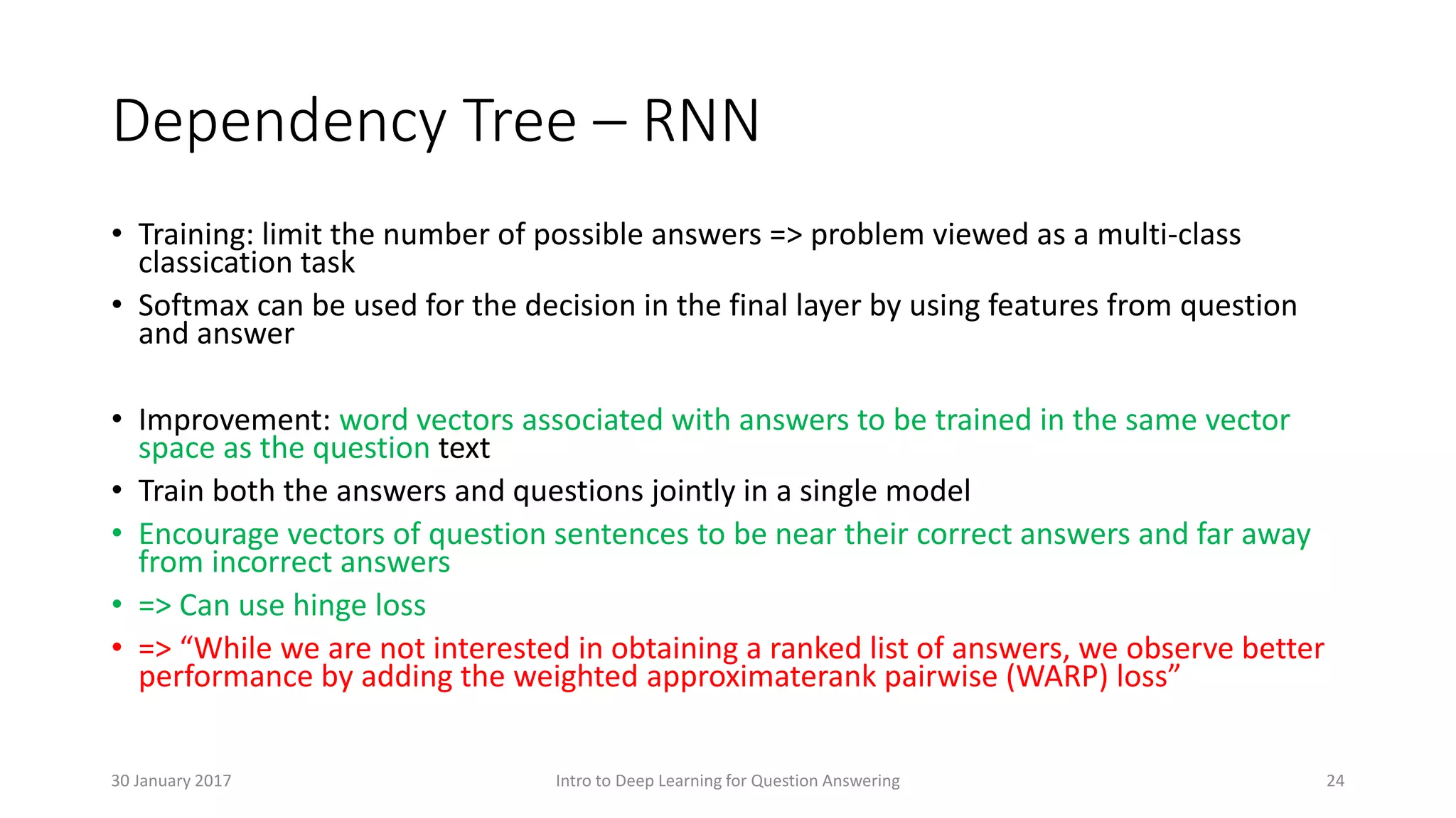 Dependency Tree – RNN
• Training: limit the number of possible answers => problem viewed as a multi-class
classication task
• Softmax can be used for the decision in the final layer by using features from question
and answer
• Improvement: word vectors associated with answers to be trained in the same vector
space as the question text
• Train both the answers and questions jointly in a single model
• Encourage vectors of question sentences to be near their correct answers and far away
from incorrect answers
• => Can use hinge loss
• => “While we are not interested in obtaining a ranked list of answers, we observe better
performance by adding the weighted approximaterank pairwise (WARP) loss”
Intro to Deep Learning for Question Answering 2430 January 2017
 