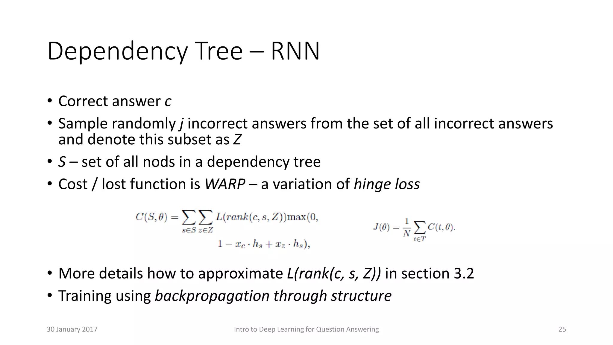 Dependency Tree – RNN
• Correct answer c
• Sample randomly j incorrect answers from the set of all incorrect answers
and denote this subset as Z
• S – set of all nods in a dependency tree
• Cost / lost function is WARP – a variation of hinge loss
• More details how to approximate L(rank(c, s, Z)) in section 3.2
• Training using backpropagation through structure
Intro to Deep Learning for Question Answering 2530 January 2017
 
