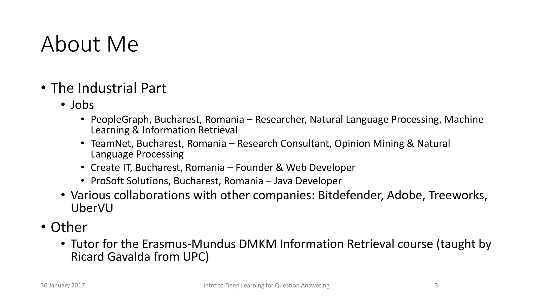 About Me
• The Industrial Part
• Jobs
• PeopleGraph, Bucharest, Romania – Researcher, Natural Language Processing, Machine
Learning & Information Retrieval
• TeamNet, Bucharest, Romania – Research Consultant, Opinion Mining & Natural
Language Processing
• Create IT, Bucharest, Romania – Founder & Web Developer
• ProSoft Solutions, Bucharest, Romania – Java Developer
• Various collaborations with other companies: Bitdefender, Adobe, Treeworks,
UberVU
• Other
• Tutor for the Erasmus-Mundus DMKM Information Retrieval course (taught by
Ricard Gavalda from UPC)
3Intro to Deep Learning for Question Answering30 January 2017
 