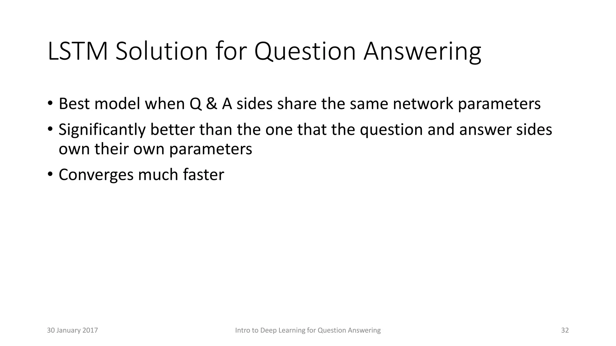 LSTM Solution for Question Answering
• Best model when Q & A sides share the same network parameters
• Significantly better than the one that the question and answer sides
own their own parameters
• Converges much faster
Intro to Deep Learning for Question Answering 3230 January 2017
 