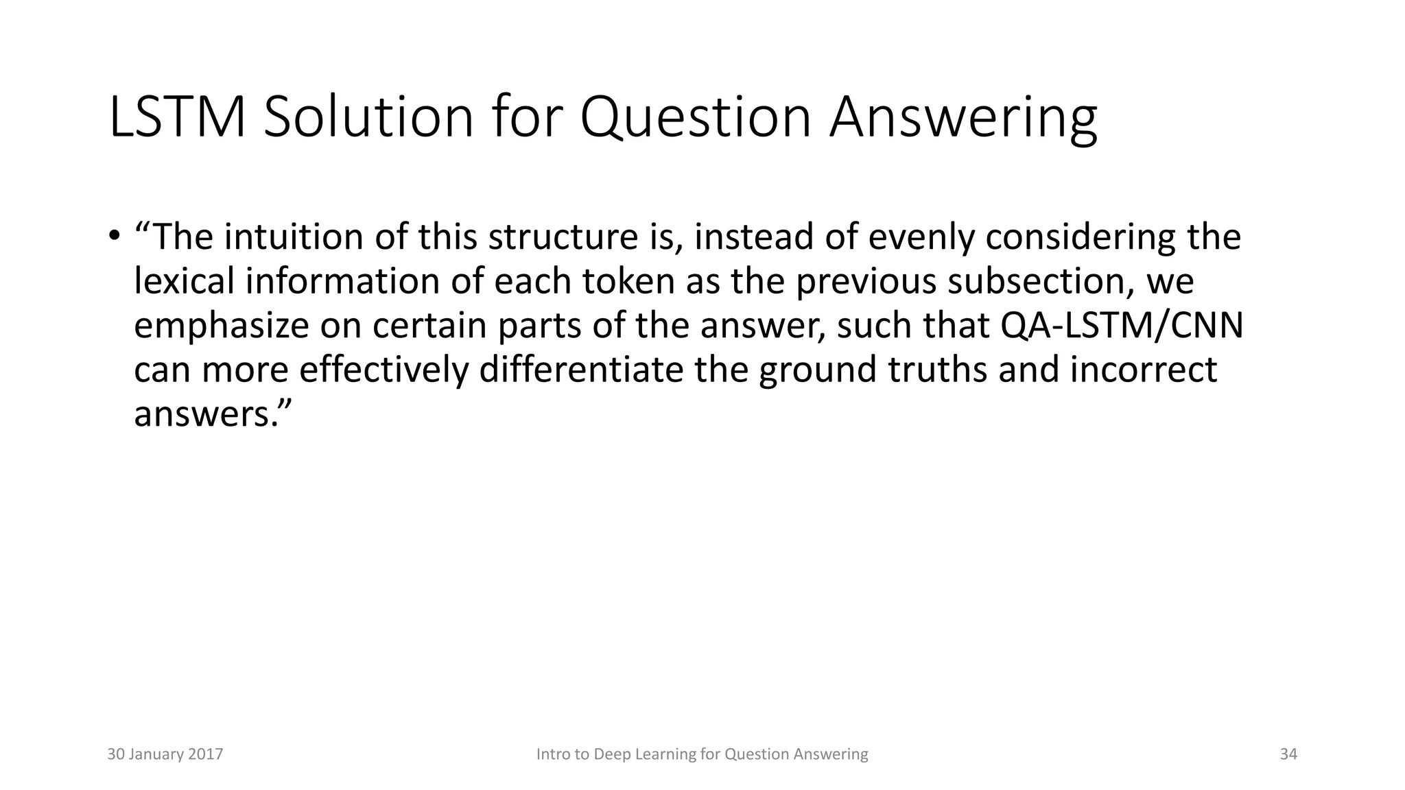 LSTM Solution for Question Answering
• “The intuition of this structure is, instead of evenly considering the
lexical information of each token as the previous subsection, we
emphasize on certain parts of the answer, such that QA-LSTM/CNN
can more effectively differentiate the ground truths and incorrect
answers.”
Intro to Deep Learning for Question Answering 3430 January 2017
 