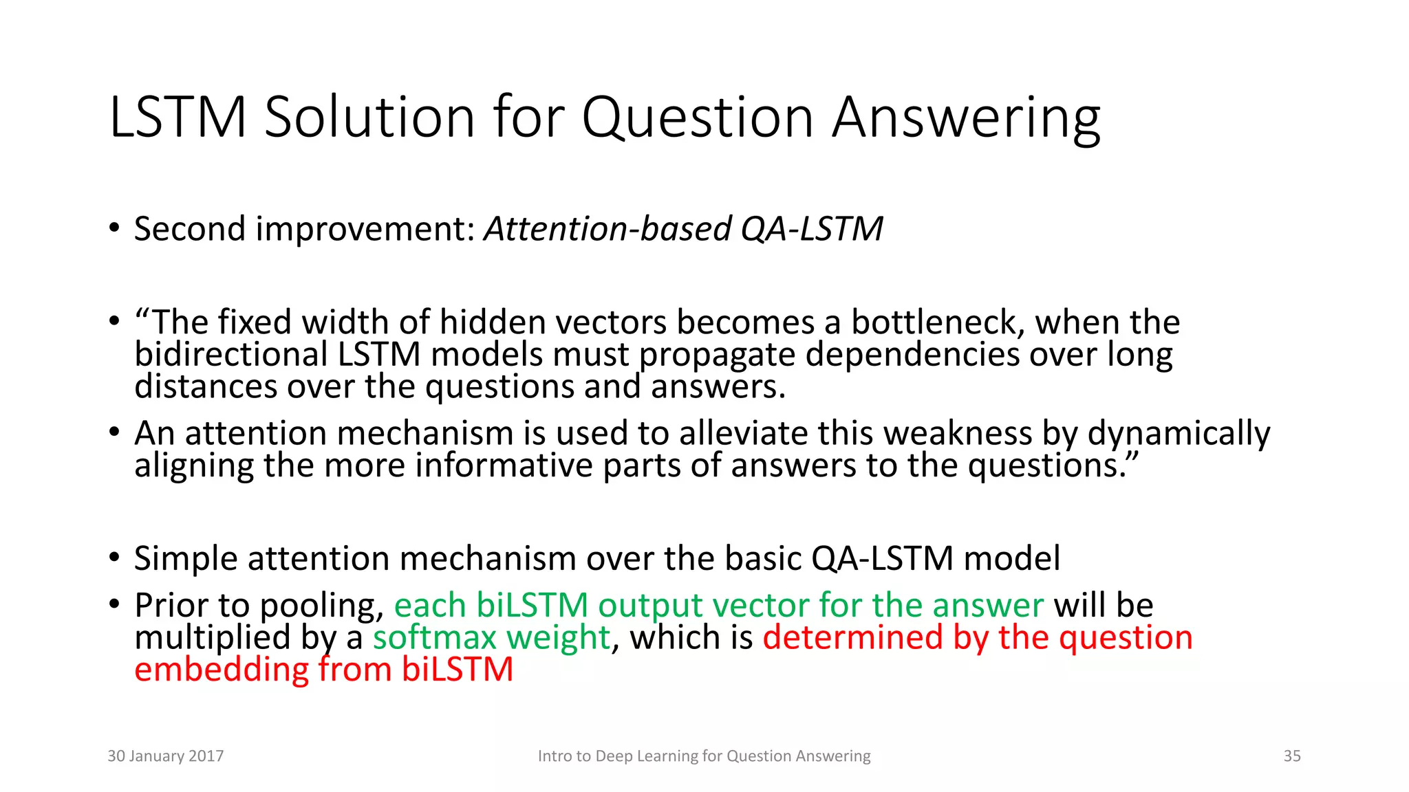 LSTM Solution for Question Answering
• Second improvement: Attention-based QA-LSTM
• “The fixed width of hidden vectors becomes a bottleneck, when the
bidirectional LSTM models must propagate dependencies over long
distances over the questions and answers.
• An attention mechanism is used to alleviate this weakness by dynamically
aligning the more informative parts of answers to the questions.”
• Simple attention mechanism over the basic QA-LSTM model
• Prior to pooling, each biLSTM output vector for the answer will be
multiplied by a softmax weight, which is determined by the question
embedding from biLSTM
Intro to Deep Learning for Question Answering 3530 January 2017
 