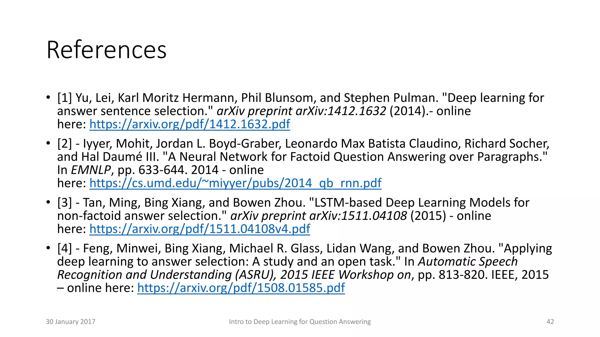 • [1] Yu, Lei, Karl Moritz Hermann, Phil Blunsom, and Stephen Pulman. "Deep learning for
answer sentence selection." arXiv preprint arXiv:1412.1632 (2014).- online
here: https://arxiv.org/pdf/1412.1632.pdf
• [2] - Iyyer, Mohit, Jordan L. Boyd-Graber, Leonardo Max Batista Claudino, Richard Socher,
and Hal Daumé III. "A Neural Network for Factoid Question Answering over Paragraphs."
In EMNLP, pp. 633-644. 2014 - online
here: https://cs.umd.edu/~miyyer/pubs/2014_qb_rnn.pdf
• [3] - Tan, Ming, Bing Xiang, and Bowen Zhou. "LSTM-based Deep Learning Models for
non-factoid answer selection." arXiv preprint arXiv:1511.04108 (2015) - online
here: https://arxiv.org/pdf/1511.04108v4.pdf
• [4] - Feng, Minwei, Bing Xiang, Michael R. Glass, Lidan Wang, and Bowen Zhou. "Applying
deep learning to answer selection: A study and an open task." In Automatic Speech
Recognition and Understanding (ASRU), 2015 IEEE Workshop on, pp. 813-820. IEEE, 2015
– online here: https://arxiv.org/pdf/1508.01585.pdf
References
Intro to Deep Learning for Question Answering 4230 January 2017
 