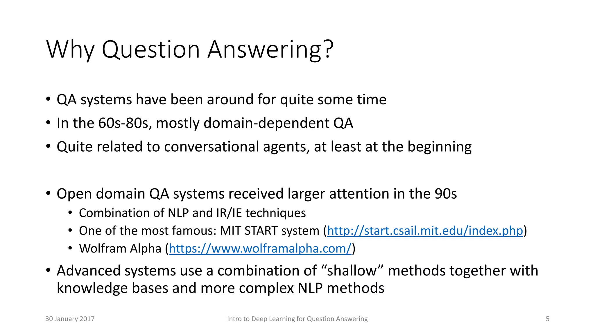 Why Question Answering?
• QA systems have been around for quite some time
• In the 60s-80s, mostly domain-dependent QA
• Quite related to conversational agents, at least at the beginning
• Open domain QA systems received larger attention in the 90s
• Combination of NLP and IR/IE techniques
• One of the most famous: MIT START system (http://start.csail.mit.edu/index.php)
• Wolfram Alpha (https://www.wolframalpha.com/)
• Advanced systems use a combination of “shallow” methods together with
knowledge bases and more complex NLP methods
Intro to Deep Learning for Question Answering 530 January 2017
 