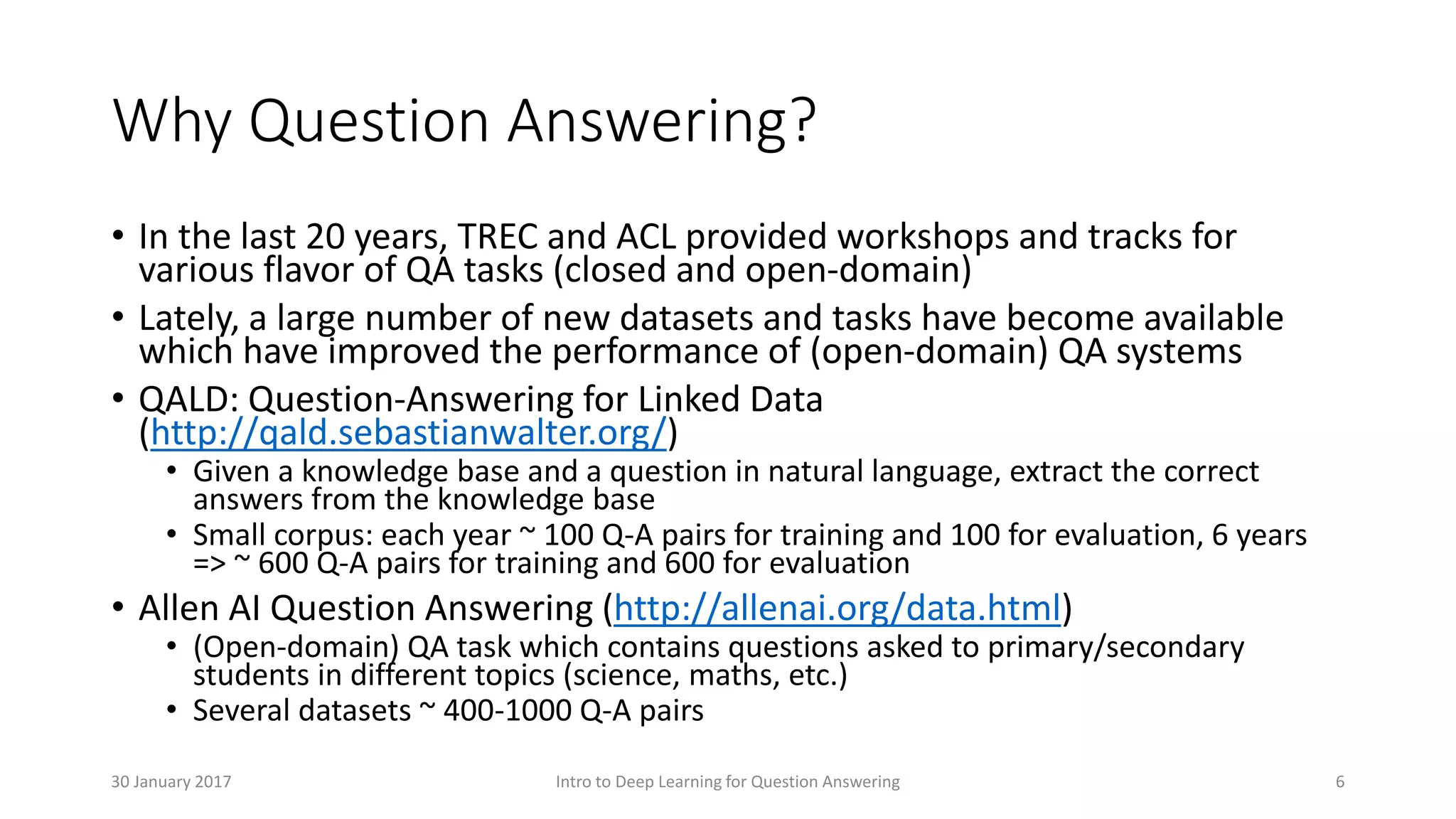 Why Question Answering?
• In the last 20 years, TREC and ACL provided workshops and tracks for
various flavor of QA tasks (closed and open-domain)
• Lately, a large number of new datasets and tasks have become available
which have improved the performance of (open-domain) QA systems
• QALD: Question-Answering for Linked Data
(http://qald.sebastianwalter.org/)
• Given a knowledge base and a question in natural language, extract the correct
answers from the knowledge base
• Small corpus: each year ~ 100 Q-A pairs for training and 100 for evaluation, 6 years
=> ~ 600 Q-A pairs for training and 600 for evaluation
• Allen AI Question Answering (http://allenai.org/data.html)
• (Open-domain) QA task which contains questions asked to primary/secondary
students in different topics (science, maths, etc.)
• Several datasets ~ 400-1000 Q-A pairs
Intro to Deep Learning for Question Answering 630 January 2017
 