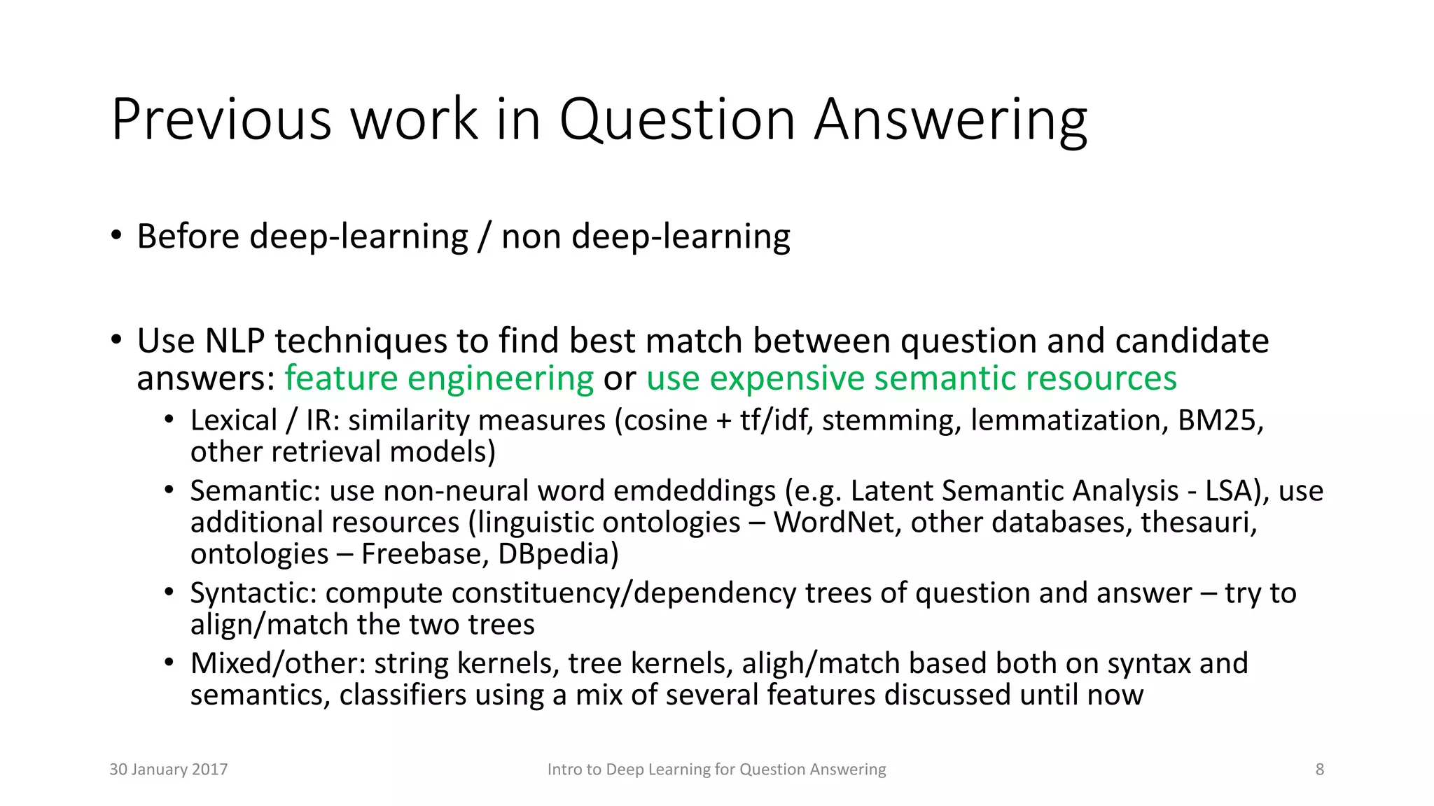Previous work in Question Answering
• Before deep-learning / non deep-learning
• Use NLP techniques to find best match between question and candidate
answers: feature engineering or use expensive semantic resources
• Lexical / IR: similarity measures (cosine + tf/idf, stemming, lemmatization, BM25,
other retrieval models)
• Semantic: use non-neural word emdeddings (e.g. Latent Semantic Analysis - LSA), use
additional resources (linguistic ontologies – WordNet, other databases, thesauri,
ontologies – Freebase, DBpedia)
• Syntactic: compute constituency/dependency trees of question and answer – try to
align/match the two trees
• Mixed/other: string kernels, tree kernels, aligh/match based both on syntax and
semantics, classifiers using a mix of several features discussed until now
Intro to Deep Learning for Question Answering 830 January 2017
 
