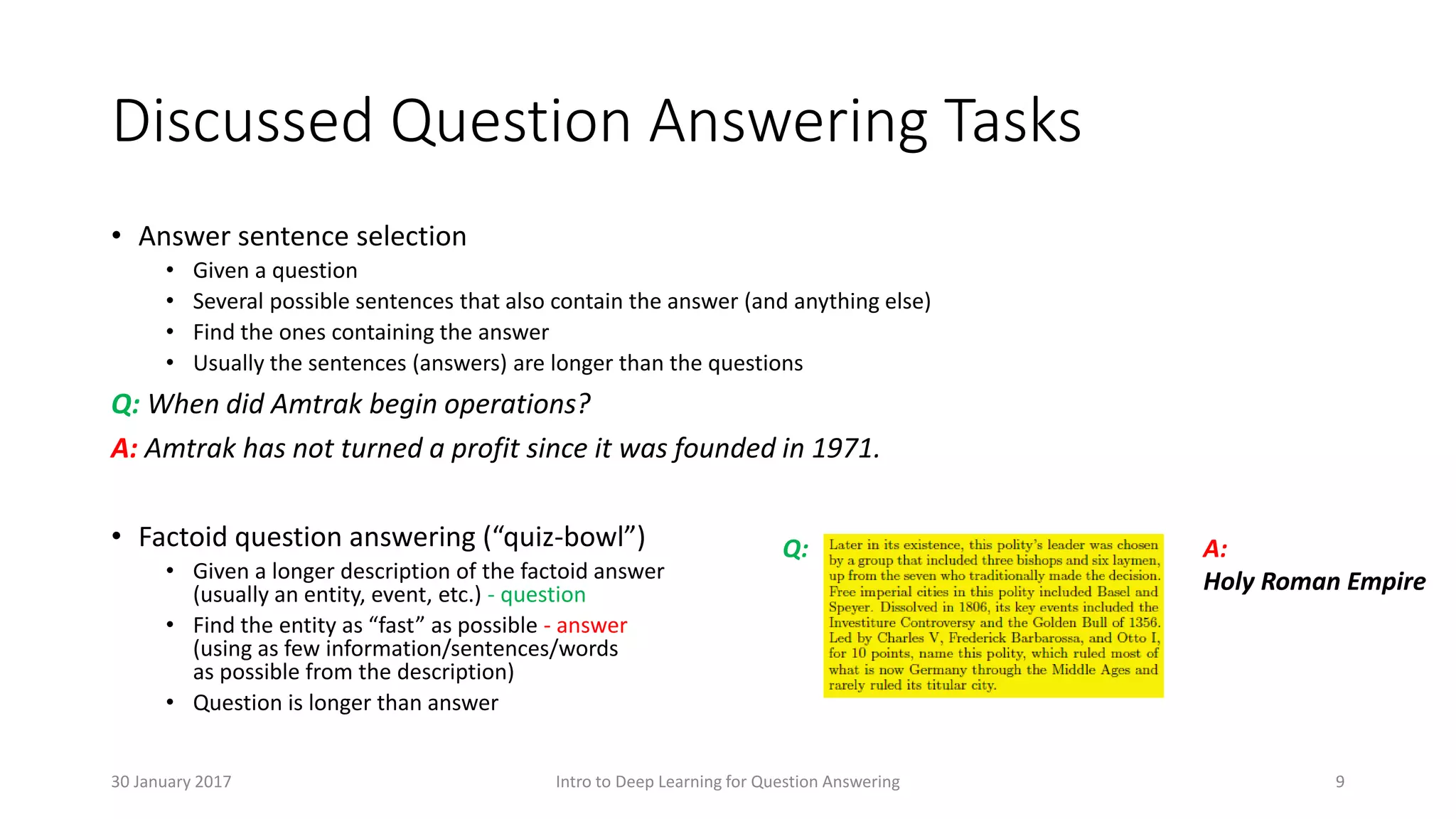 Discussed Question Answering Tasks
• Answer sentence selection
• Given a question
• Several possible sentences that also contain the answer (and anything else)
• Find the ones containing the answer
• Usually the sentences (answers) are longer than the questions
Q: When did Amtrak begin operations?
A: Amtrak has not turned a profit since it was founded in 1971.
• Factoid question answering (“quiz-bowl”)
• Given a longer description of the factoid answer
(usually an entity, event, etc.) - question
• Find the entity as “fast” as possible - answer
(using as few information/sentences/words
as possible from the description)
• Question is longer than answer
Q: A:
Holy Roman Empire
Intro to Deep Learning for Question Answering 930 January 2017
 