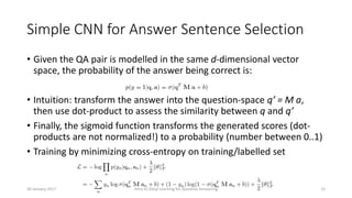 Simple CNN for Answer Sentence Selection
• Given the QA pair is modelled in the same d-dimensional vector
space, the probability of the answer being correct is:
• Intuition: transform the answer into the question-space q’ = M a,
then use dot-product to assess the similarity between q and q’
• Finally, the sigmoid function transforms the generated scores (dot-
products are not normalized!) to a probability (number between 0..1)
• Training by minimizing cross-entropy on training/labelled set
Intro to Deep Learning for Question Answering 1230 January 2017
 