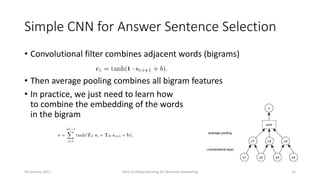 Simple CNN for Answer Sentence Selection
• Convolutional filter combines adjacent words (bigrams)
• Then average pooling combines all bigram features
• In practice, we just need to learn how
to combine the embedding of the words
in the bigram
Intro to Deep Learning for Question Answering 1530 January 2017
 
