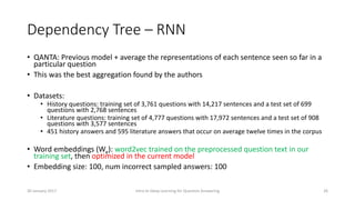 Dependency Tree – RNN
• QANTA: Previous model + average the representations of each sentence seen so far in a
particular question
• This was the best aggregation found by the authors
• Datasets:
• History questions: training set of 3,761 questions with 14,217 sentences and a test set of 699
questions with 2,768 sentences
• Literature questions: training set of 4,777 questions with 17,972 sentences and a test set of 908
questions with 3,577 sentences
• 451 history answers and 595 literature answers that occur on average twelve times in the corpus
• Word embeddings (We): word2vec trained on the preprocessed question text in our
training set, then optimized in the current model
• Embedding size: 100, num incorrect sampled answers: 100
Intro to Deep Learning for Question Answering 2630 January 2017
 