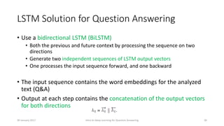 LSTM Solution for Question Answering
• Use a bidirectional LSTM (BiLSTM)
• Both the previous and future context by processing the sequence on two
directions
• Generate two independent sequences of LSTM output vectors
• One processes the input sequence forward, and one backward
• The input sequence contains the word embeddings for the analyzed
text (Q&A)
• Output at each step contains the concatenation of the output vectors
for both directions
Intro to Deep Learning for Question Answering 3030 January 2017
 