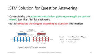 LSTM Solution for Question Answering
• Conceptually, the attention mechanism gives more weight on certain
words, just like tf-idf for each word
• But it computes the weights according to question information
Intro to Deep Learning for Question Answering 3630 January 2017
 