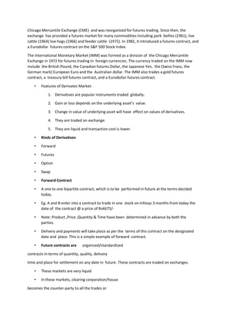 Chicago Mercantile Exchange (CME) and was reorganized for futures trading. Since then, the
exchange has provided a futures market for many commodities including pork bellies (1961), live
cattle (1964) live hogs (1966) and feeder cattle (1971). In 1982, it introduced a futures contract, and
a Eurodollar futures contract on the S&P 500 Stock Index.
The International Monetary Market (IMM) was formed as a division of the Chicago Mercantile
Exchange in 1972 for futures trading in foreign currencies. The currency traded on the IMM now
include the British Pound, the Canadian futures Dollar, the Japanese Yen, the (Swiss Franc, the
German mark) European Euro and the Australian dollar. The IMM also trades a gold futures
contract, a treasury bill futures contract, and a Eurodollar futures contract.
• Features of Derivates Market:
1. Derivatives are popular instruments traded globally.
2. Gain or loss depends on the underlying asset’s value.
3. Change in value of underlying asset will have effect on values of derivatives.
4. They are traded on exchange.
5. They are liquid and transaction cost is lower.
• Kinds of Derivatives
• Forward
• Futures
• Option
• Swap
• Forward Contract
• A one to one bipartite contract, which is to be performed in future at the terms decided
today.
• Eg. A and B enter into a contract to trade in one stock on Infosys 3 months from today the
date of the contract @ a price of Rs4675/-
• Note: Product ,Price ,Quantity & Time have been determined in advance by both the
parties.
• Delivery and payments will take place as per the terms of this contract on the designated
date and place. This is a simple example of forward contract.
• Future contracts are organized/standardized
contracts in terms of quantity, quality, delivery
time and place for settlement on any date in future. These contracts are traded on exchanges.
• These markets are very liquid
• In these markets, clearing corporation/house
becomes the counter-party to all the trades or
 