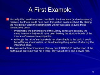 A First Example Normally this could have been handled in the insurance (and re-insurance) markets, but there would have been transaction costs involved. By placing the risk directly upon the bondholders Disney was able to avoid those transactions costs.  Presumably the bondholders of the Disney bonds are basically the same investors that would have been holding the stock or bonds of the insurance/reinsurance companies. Although the risk of earthquake is not diversifiable to the park, it could be to Disney shareholders, so this does beg the question of why buy the insurance at all. This was not a “free” insurance. Disney paid LIBOR+310 on the bond. If the earthquake provision was not it there, they would have paid a lower rate. 