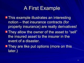 A First Example This example illustrates an interesting notion – that insurance contracts (for property insurance) are really derivatives! They allow the owner of the asset to “sell” the insured asset to the insurer in the event of a disaster. They are like put options (more on this later.) 
