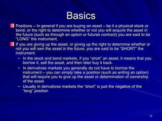 Basics Positions – In general if you are buying an asset – be it a physical stock or bond, or the right to determine whether or not you will acquire the asset in the future (such as through an option or futures contract) you are said to be “LONG” the instrument. If you are giving up the asset, or giving up the right to determine whether or not you will own the asset in the future, you are said to be “SHORT” the instrument. In the stock and bond markets, if you “short” an asset, it means that you borrow it, sell the asset, and then later buy it back. In derivatives markets you generally do not have to borrow the instrument – you can simply take a position (such as writing an option) that will require you to give up the asset or determination of ownership of the asset. Usually in derivatives markets the “short” is just the negative of the “long” position 
