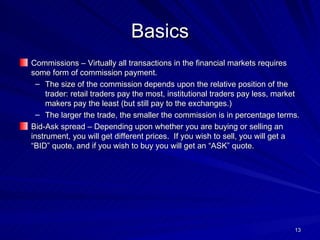 Basics Commissions – Virtually all transactions in the financial markets requires some form of commission payment.  The size of the commission depends upon the relative position of the trader: retail traders pay the most, institutional traders pay less, market makers pay the least (but still pay to the exchanges.) The larger the trade, the smaller the commission is in percentage terms. Bid-Ask spread – Depending upon whether you are buying or selling an instrument, you will get different prices.  If you wish to sell, you will get a “BID” quote, and if you wish to buy you will get an “ASK” quote. 