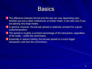 Basics The difference between the bid and the ask can vary depending upon whether you are a retail, institutional, or broker trader; it can also vary if you are placing very large trades. In general, however, the bid-ask spread is relatively constant for a given customer/position. The spread is roughly a constant percentage of the transaction, regardless of the scale – unlike the commission. Especially in options trading, the bid-ask spread is a much bigger transaction cost than the commission. 