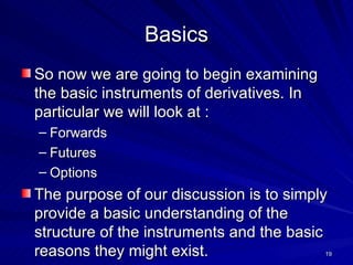 Basics So now we are going to begin examining the basic instruments of derivatives. In particular we will look at : Forwards Futures Options The purpose of our discussion is to simply provide a basic understanding of the structure of the instruments and the basic reasons they might exist.  