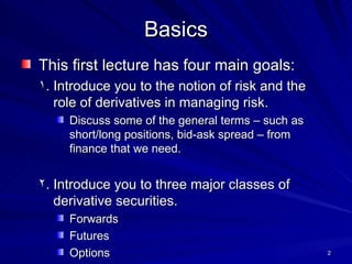 This first lecture has four main goals: Introduce you to the notion of risk and the role of derivatives in managing risk. Discuss some of the general terms – such as short/long positions, bid-ask spread – from finance that we need. Introduce you to three major classes of derivative securities. Forwards Futures Options Introduce you to the basic viewpoint needed to analyze these securities. Introduce you to the major traders of these instruments. Basics 