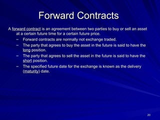 A  forward contract  is an agreement between two parties to buy or sell an asset at a certain future time for a certain future price. Forward contracts are normally not exchange traded. The party that agrees to buy the asset in the future is said to have the  long  position. The party that agrees to sell the asset in the future is said to have the  short  position. The specified future date for the exchange is known as the delivery ( maturity ) date. Forward Contracts   