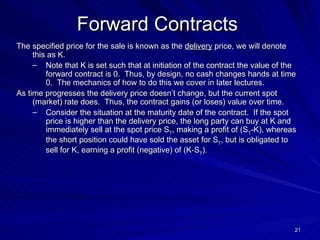 The specified price for the sale is known as the  delivery  price, we will denote this as K.  Note that K is set such that at initiation of the contract the value of the forward contract is 0.  Thus, by design, no cash changes hands at time 0.  The mechanics of how to do this we cover in later lectures. As time progresses the delivery price doesn’t change, but the current spot (market) rate does.  Thus, the contract gains (or loses) value over time.  Consider the situation at the maturity date of the contract.  If the spot price is higher than the delivery price, the long party can buy at K and immediately sell at the spot price S T , making a profit of (S T -K), whereas the short position could have sold the asset for S T , but is obligated to sell for K, earning a profit (negative) of (K-S T ). Forward Contracts 