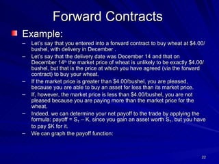 Example: Let’s say that you entered into a forward contract to buy wheat at $4.00/bushel, with delivery in December . Let’s say that the delivery date was December 14 and that on December 14 th  the market price of wheat is unlikely to be exactly $4.00/bushel, but that is the price at which you have agreed (via the forward contract) to buy your wheat. If the market price is greater than $4.00/bushel, you are pleased, because you are able to buy an asset for less than its market price. If, however, the market price is less than $4.00/bushel, you are not pleased because you are paying more than the market price for the wheat. Indeed, we can determine your net payoff to the trade by applying the formula: payoff = S T  – K, since you gain an asset worth S T , but you have to pay $K for it.  We can graph the payoff function: Forward Contracts 