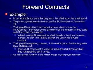 Example: In this example you were the long party, but what about the short party? They have agreed to sell wheat to you for $4.00/bushel on December 14. Their payoff is positive if the market price of wheat is less than $4.00/bushel – they force you to pay more for the wheat than they could sell it for on the open market. Indeed, you could assume that what they do is buy it on the open market and then immediately deliver it to you in the forward contract. Their payoff is negative, however, if the market price of wheat is greater than $4.00/bushel. They could have sold the wheat for more than $4.00/bushel had they not agreed to sell it to you. So their payoff function is the mirror image of your payoff function: Forward Contracts 