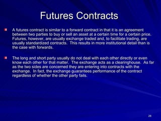 Futures Contracts   A futures contract is similar to a forward contract in that it is an agreement between two parties to buy or sell an asset at a certain time for a certain price.  Futures, however, are usually exchange traded and, to facilitate trading, are usually standardized contracts.  This results in more institutional detail than is the case with forwards. The long and short party usually do not deal with each other directly or even know each other for that matter.  The exchange acts as a clearinghouse.  As far as the two sides are concerned they are entering into contracts with the exchange.  In fact, the exchange guarantees performance of the contract regardless of whether the other party fails. 