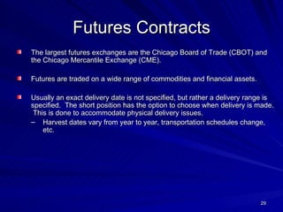 Futures Contracts The largest futures exchanges are the Chicago Board of Trade (CBOT) and the Chicago Mercantile Exchange (CME). Futures are traded on a wide range of commodities and financial assets. Usually an exact delivery date is not specified, but rather a delivery range is specified.  The short position has the option to choose when delivery is made.  This is done to accommodate physical delivery issues. Harvest dates vary from year to year, transportation schedules change, etc. 
