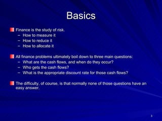 Basics Finance is the study of risk. How to measure it How to reduce it How to allocate it All finance problems ultimately boil down to three main questions: What are the cash flows, and when do they occur? Who gets the cash flows? What is the appropriate discount rate for those cash flows? The difficulty, of course, is that normally none of those questions have an easy answer. 