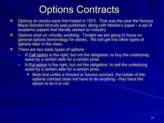 Options Contracts   Options on stocks were first traded in 1973.  That was the year the famous Black-Scholes formula was published, along with Merton’s paper - a set of academic papers that literally started an industry. Options exist on virtually anything.  Tonight we are going to focus on general options terminology for stocks.  We will get into other types of options later in the class. There are two basic types of options: A  Call option  is the right, but not the obligation, to buy the underlying asset by a certain date for a certain price. A  Put option  is the right, but not the obligation, to sell the underlying asset by a certain date for a certain price. Note that unlike a forward or futures contract, the holder of the options contract does not have to do anything - they have the option to do it or not. 