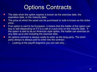 Options Contracts The date when the option expires is known as the exercise date, the expiration date, or the maturity date. The price at which the asset can be purchased or sold is known as the strike price. If an option is said to be European, it means that the holder of the option can buy or sell (depending on if it is a call or a put) only on the maturity date.  If the option is said to be an American style option, the holder can exercise on any date up to and including the exercise date. An options contract is always costly to enter as the long party. The short party always is always paid to enter into the contract Looking at the payoff diagrams you can see why… 