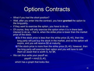 Options Contracts What if you had the short position? Well, after you enter into the contract, you have  granted  the option to the long-party. If they want to exercise the option, you have to do so. Of course, they will only exercise the option when it is in there best interest to do so – that is, when the strike price is lower than the market price of the stock.  So if the stock price is less than the strike price (S T <K), then the long party will just buy the stock in the market, and so the option will expire, and you will receive $0 at maturity. If the stock price is more than the strike price (S T >K), however, then the long party will exercise their option and you will have to sell them an asset that is worth S T  for $K. We can thus write your payoff as:  payoff = min(0,S T -K),  which has a graph that looks like: 