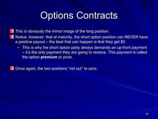 Options Contracts This is obviously the mirror image of the long position. Notice, however, that at maturity, the short option position can NEVER have a positive payout – the best that can happen is that they get $0. This is why the short option party always demands an up-front payment – it’s the only payment they are going to receive. This payment is called the option  premium  or price. Once again, the two positions “net out” to zero:  