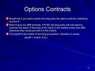 Options Contracts Recall that a put option grants the long party the right to sell the underlying at price K. Returning to our IBM example, if K=80, the long party will only elect to exercise the option if the price of the stock in the market is less than $80, otherwise they would just sell it in the market. The payoff to the holder of the long put position, therefore is simply payoff = max(0, K-S T ) 