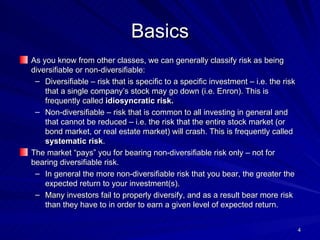 Basics As you know from other classes, we can generally classify risk as being diversifiable or non-diversifiable: Diversifiable – risk that is specific to a specific investment – i.e. the risk that a single company’s stock may go down (i.e. Enron). This is frequently called  idiosyncratic risk. Non-diversifiable – risk that is common to all investing in general and that cannot be reduced – i.e. the risk that the entire stock market (or bond market, or real estate market) will crash. This is frequently called  systematic risk . The market “pays” you for bearing non-diversifiable risk only – not for bearing diversifiable risk. In general the more non-diversifiable risk that you bear, the greater the expected return to your investment(s). Many investors fail to properly diversify, and as a result bear more risk than they have to in order to earn a given level of expected return. 